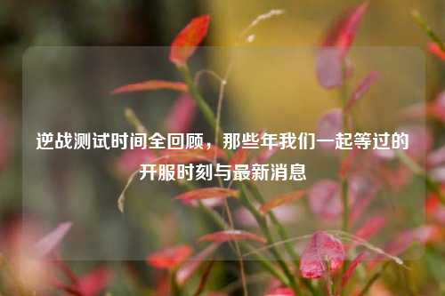 逆战测试时间全回顾,那些年我们一起等过的开服时刻与最新消息