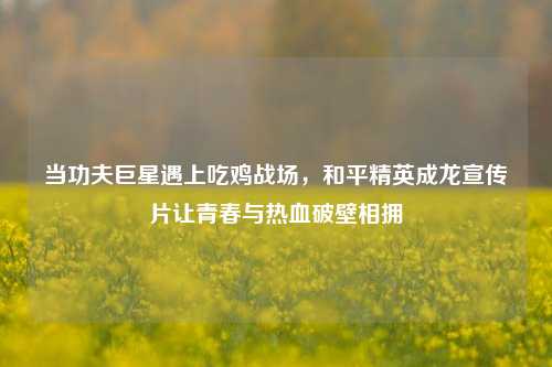 当功夫巨星遇上吃鸡战场，和平精英成龙宣传片让青春与热血破壁相拥