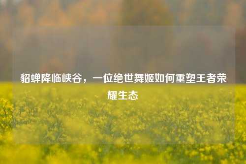 貂蝉降临峡谷,一位绝世舞姬如何重塑王者荣耀生态