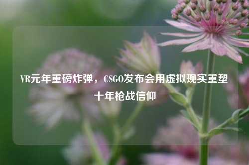 VR元年重磅炸弹，CSGO发布会用虚拟现实重塑十年枪战信仰