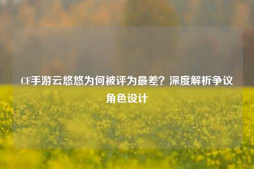 CF手游云悠悠为何被评为最差？深度解析争议角色设计