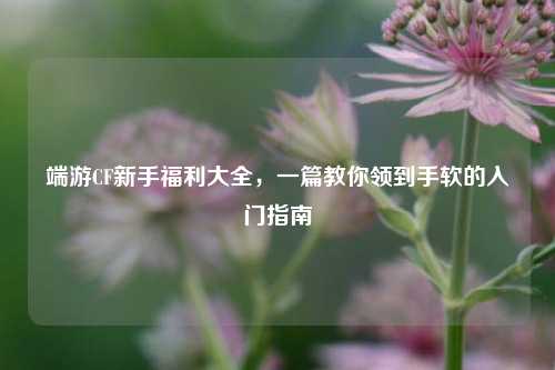 端游CF新手福利大全,一篇教你领到手软的入门指南