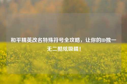 和平精英改名特殊符号全攻略，让你的ID独一无二酷炫吸睛！