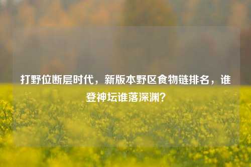 打野位断层时代，新版本野区食物链排名，谁登神坛谁落深渊？