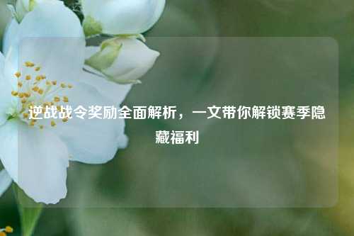 逆战战令奖励全面解析，一文带你解锁赛季隐藏福利