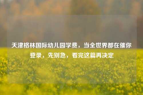 天津格林国际幼儿园学费，当全世界都在催你登录，先别急，看完这篇再决定