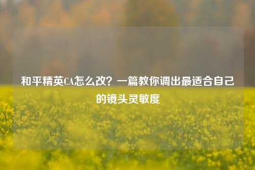 和平精英CA怎么改?一篇教你调出最适合自己的镜头灵敏度