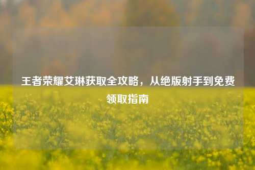 王者荣耀艾琳获取全攻略，从绝版射手到免费领取指南