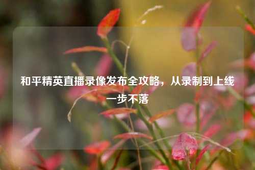 和平精英直播录像发布全攻略，从录制到上线一步不落