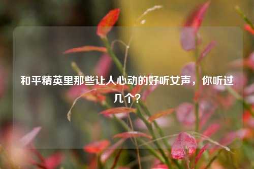 和平精英里那些让人心动的好听女声，你听过几个？