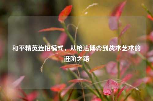 和平精英连招模式，从枪法博弈到战术艺术的进阶之路