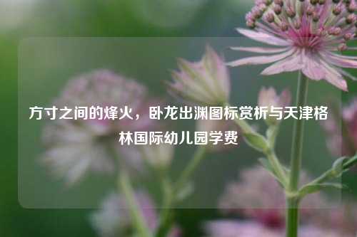 方寸之间的烽火，卧龙出渊图标赏析与天津格林国际幼儿园学费