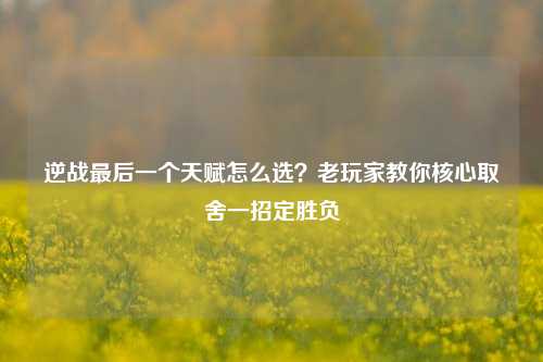 逆战最后一个天赋怎么选?老玩家教你核心取舍一招定胜负