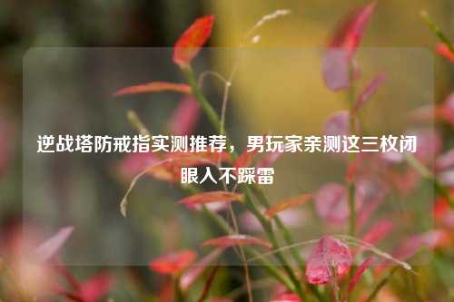 逆战塔防戒指实测推荐，男玩家亲测这三枚闭眼入不踩雷