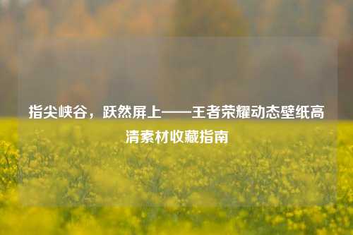 指尖峡谷，跃然屏上——王者荣耀动态壁纸高清素材收藏指南