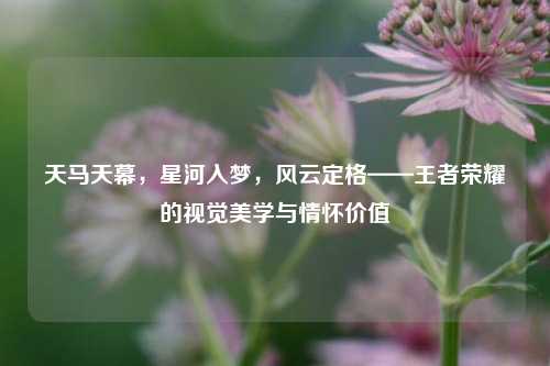 天马天幕，星河入梦，风云定格——王者荣耀的视觉美学与情怀价值