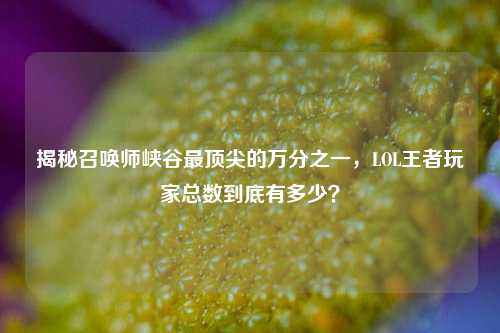 揭秘召唤师峡谷最顶尖的万分之一，LOL王者玩家总数到底有多少？