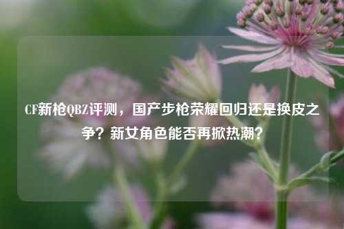 CF新枪QBZ评测,国产步枪荣耀回归还是换皮之争?新女角色能否再掀热潮?