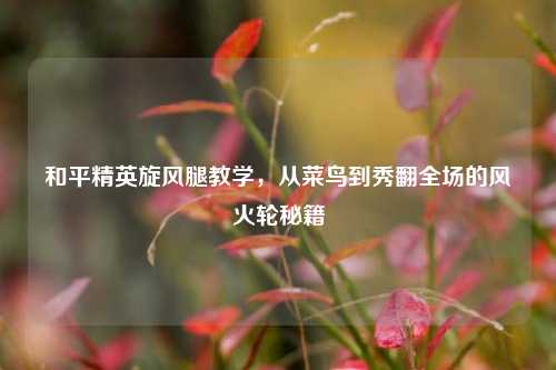 和平精英旋风腿教学,从菜鸟到秀翻全场的风火轮秘籍