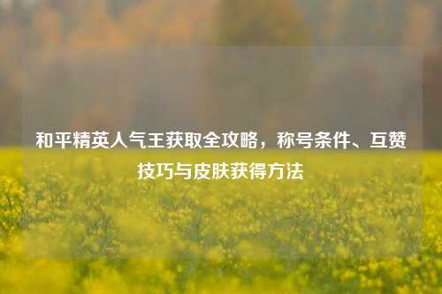 和平精英人气王获取全攻略,称号条件、互赞技巧与皮肤获得方法