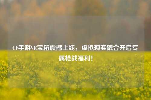 CF手游VR宝箱震撼上线,虚拟现实融合开启专属枪战福利!
