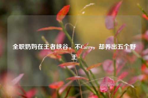 全职奶妈在王者峡谷,不Carry,却养出五个野王