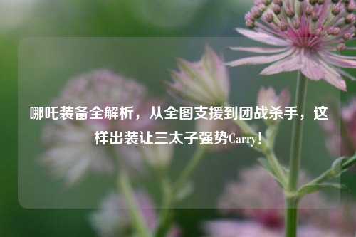 哪吒装备全解析,从全图支援到团战杀手,这样出装让三太子强势Carry!