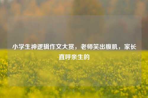 小学生神逻辑作文大赏,老师笑出腹肌,家长直呼亲生的