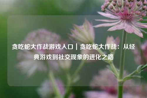 贪吃蛇大作战游戏入口｜贪吃蛇大作战：从经典游戏到社交现象的进化之路