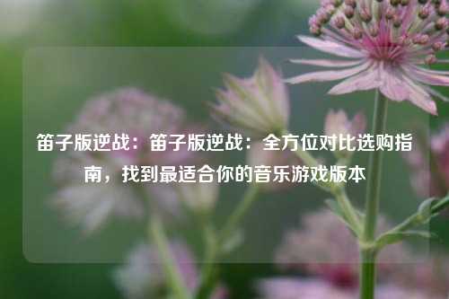 笛子版逆战：笛子版逆战：全方位对比选购指南，找到最适合你的音乐游戏版本