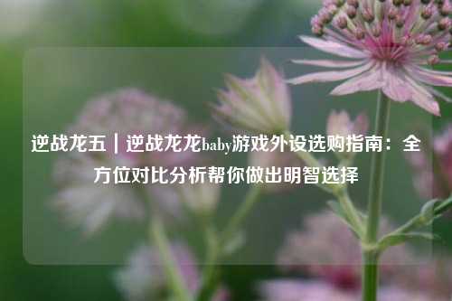 逆战龙五｜逆战龙龙baby游戏外设选购指南：全方位对比分析帮你做出明智选择