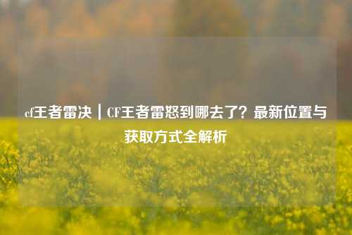 cf王者雷决｜CF王者雷怒到哪去了？最新位置与获取方式全解析