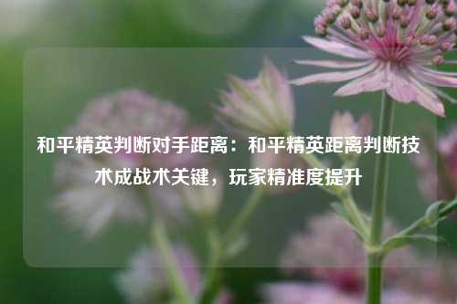 和平精英判断对手距离：和平精英距离判断技术成战术关键，玩家精准度提升