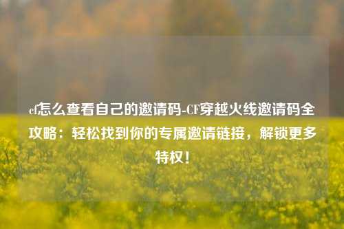 cf怎么查看自己的邀请码-CF穿越火线邀请码全攻略：轻松找到你的专属邀请链接，解锁更多特权！