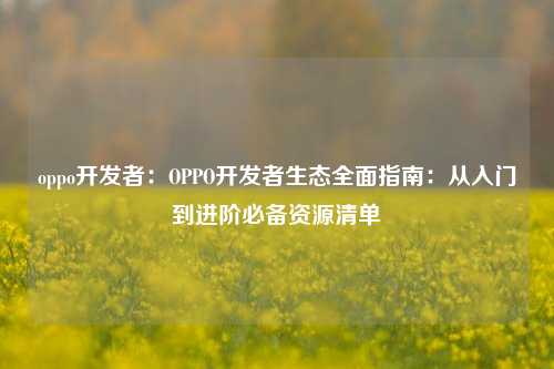 oppo开发者:OPPO开发者生态全面指南:从入门到进阶必备资源清单