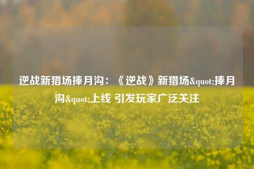 逆战新猎场捧月沟：《逆战》新猎场"捧月沟"上线 引发玩家广泛关注