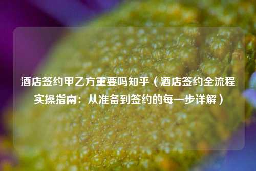 酒店签约甲乙方重要吗知乎（酒店签约全流程实操指南：从准备到签约的每一步详解）