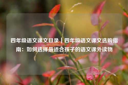 四年级语文课文目录｜四年级语文课文选购指南：如何选择最适合孩子的语文课外读物