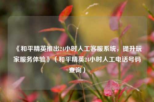 《和平精英推出24小时人工客服系统，提升玩家服务体验》（和平精英24小时人工电话号码查询）