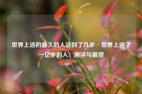 世界上活的最久的人活到了几岁·世界上活了一亿岁的人：测评与展望