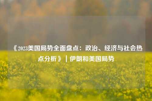 《2023美国局势全面盘点：政治、经济与社会热点分析》｜伊朗和美国局势