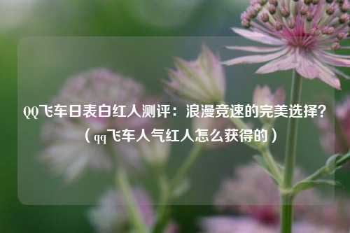 QQ飞车日表白红人测评：浪漫竞速的完美选择？（qq飞车人气红人怎么获得的）