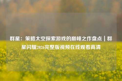 群星：策略太空探索游戏的巅峰之作盘点｜群星闪耀2026完整版视频在线观看高清