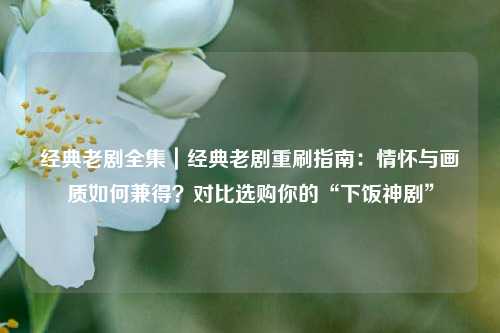 经典老剧全集｜经典老剧重刷指南：情怀与画质如何兼得？对比选购你的“下饭神剧”