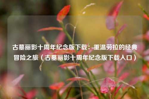古墓丽影十周年纪念版下载：重温劳拉的经典冒险之旅（古墓丽影十周年纪念版下载入口）