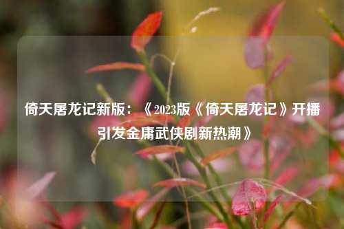 倚天屠龙记新版：《2023版《倚天屠龙记》开播 引发金庸武侠剧新热潮》
