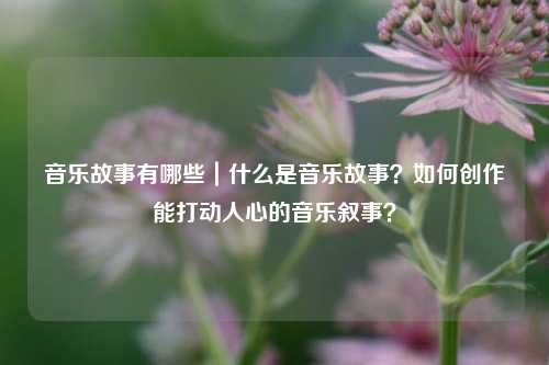 音乐故事有哪些｜什么是音乐故事？如何创作能打动人心的音乐叙事？
