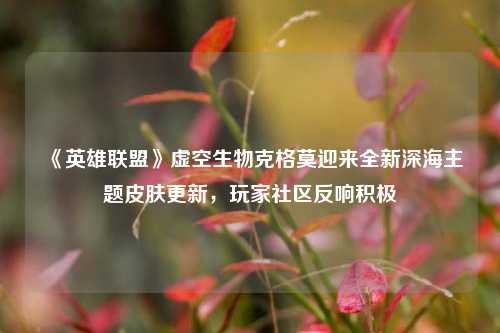 《英雄联盟》虚空生物克格莫迎来全新深海主题皮肤更新，玩家社区反响积极