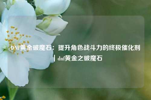 DNF黄金破魔石：提升角色战斗力的终极催化剂｜dnf黄金之破魔石