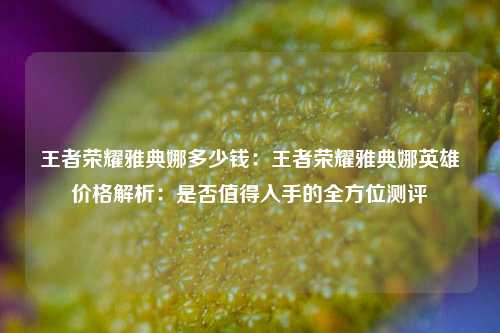 王者荣耀雅典娜多少钱：王者荣耀雅典娜英雄价格解析：是否值得入手的全方位测评
